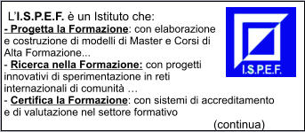 LI.S.P.E.F.  un Istituto che: - Progetta la Formazione: con elaborazione e costruzione di modelli di Master e Corsi di Alta Formazione... - Ricerca nella Formazione: con progetti innovativi di sperimentazione in reti internazionali di comunit  - Certifica la Formazione: con sistemi di accreditamento e di valutazione nel settore formativo                                                                        (continua)