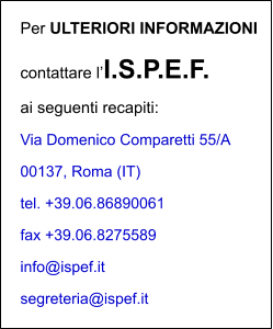 Per ULTERIORI INFORMAZIONI contattare lI.S.P.E.F. ai seguenti recapiti: Via Domenico Comparetti 55/A 00137, Roma (IT) tel. +39.06.86890061   fax +39.06.8275589  info@ispef.it   segreteria@ispef.it
